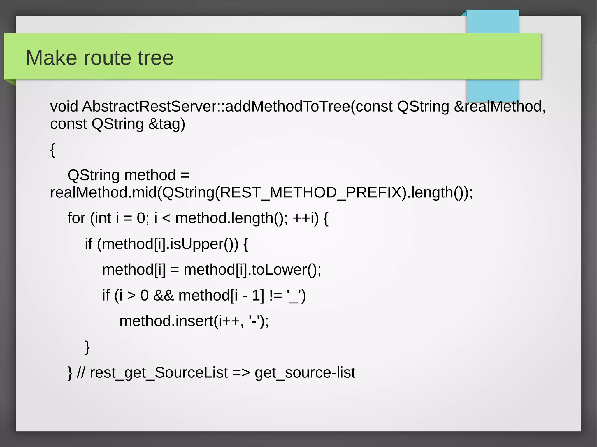 Make route tree
void AbstractRestServer::addMethodToTree(const QString &realMethod,
const QString &tag)
{
QString method =
realMethod.mid(QString(REST_METHOD_PREFIX).length());
for (int i = 0; i < method.length(); ++i) {
if (method[i].isUpper()) {
method[i] = method[i].toLower();
if (i > 0 && method[i - 1] != '_')
method.insert(i++, '-');
}
} // rest_get_SourceList => get_source-list
 