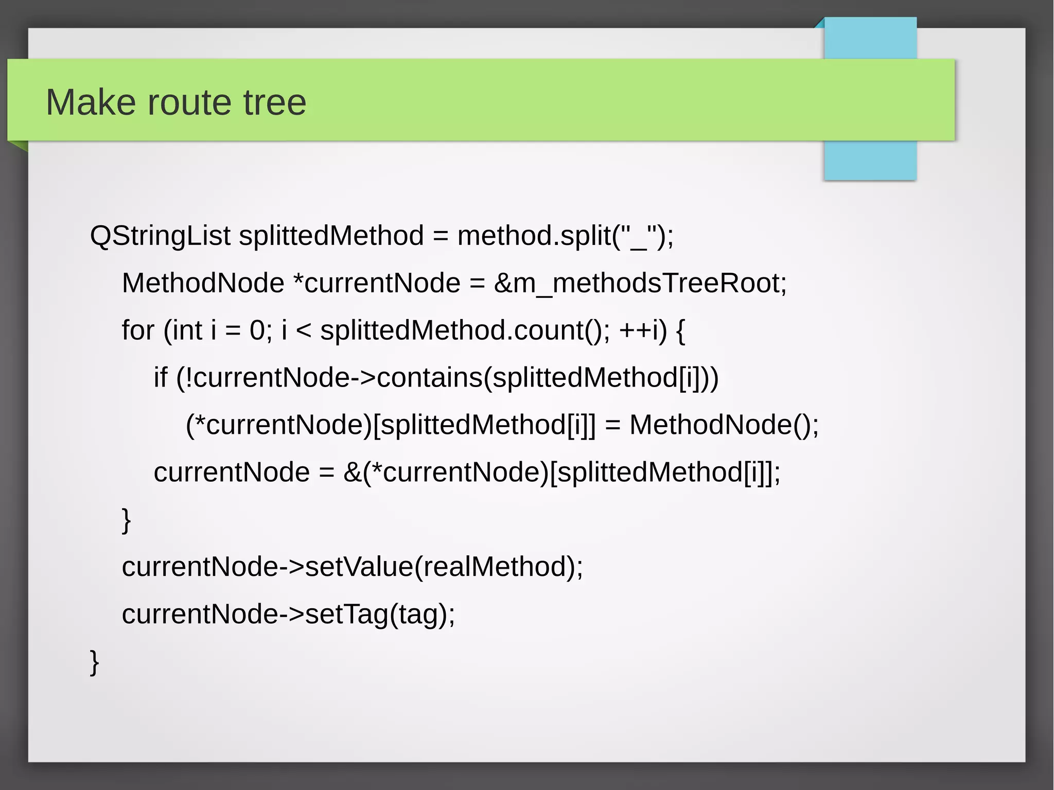 Make route tree
QStringList splittedMethod = method.split("_");
MethodNode *currentNode = &m_methodsTreeRoot;
for (int i = 0; i < splittedMethod.count(); ++i) {
if (!currentNode->contains(splittedMethod[i]))
(*currentNode)[splittedMethod[i]] = MethodNode();
currentNode = &(*currentNode)[splittedMethod[i]];
}
currentNode->setValue(realMethod);
currentNode->setTag(tag);
}
 