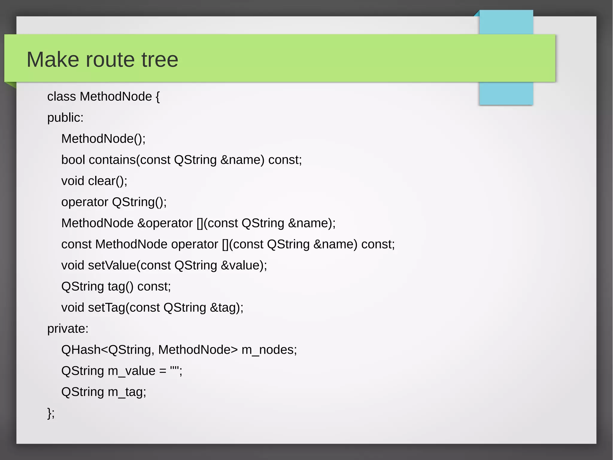 Make route tree
class MethodNode {
public:
MethodNode();
bool contains(const QString &name) const;
void clear();
operator QString();
MethodNode &operator [](const QString &name);
const MethodNode operator [](const QString &name) const;
void setValue(const QString &value);
QString tag() const;
void setTag(const QString &tag);
private:
QHash<QString, MethodNode> m_nodes;
QString m_value = "";
QString m_tag;
};
 