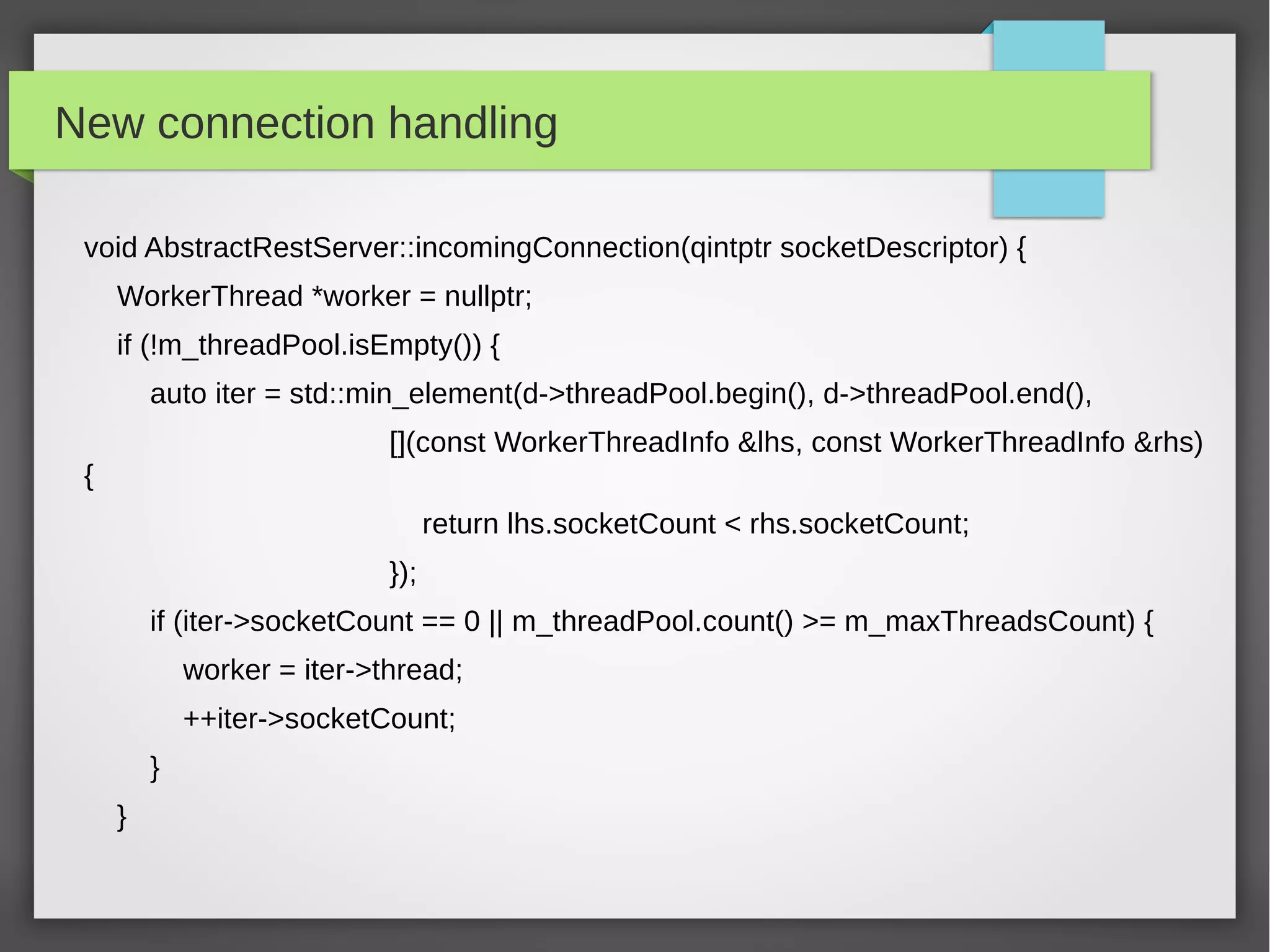 New connection handling
void AbstractRestServer::incomingConnection(qintptr socketDescriptor) {
WorkerThread *worker = nullptr;
if (!m_threadPool.isEmpty()) {
auto iter = std::min_element(d->threadPool.begin(), d->threadPool.end(),
[](const WorkerThreadInfo &lhs, const WorkerThreadInfo &rhs)
{
return lhs.socketCount < rhs.socketCount;
});
if (iter->socketCount == 0 || m_threadPool.count() >= m_maxThreadsCount) {
worker = iter->thread;
++iter->socketCount;
}
}
 