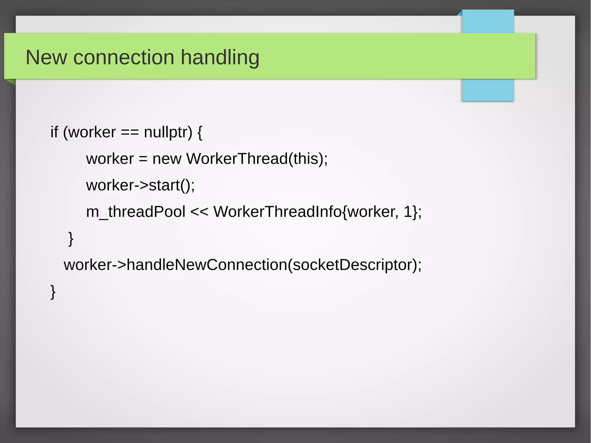 New connection handling
if (worker == nullptr) {
worker = new WorkerThread(this);
worker->start();
m_threadPool << WorkerThreadInfo{worker, 1};
}
worker->handleNewConnection(socketDescriptor);
}
 