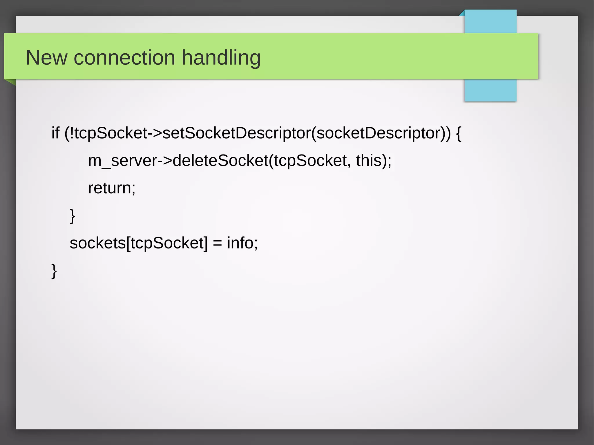 New connection handling
if (!tcpSocket->setSocketDescriptor(socketDescriptor)) {
m_server->deleteSocket(tcpSocket, this);
return;
}
sockets[tcpSocket] = info;
}
 