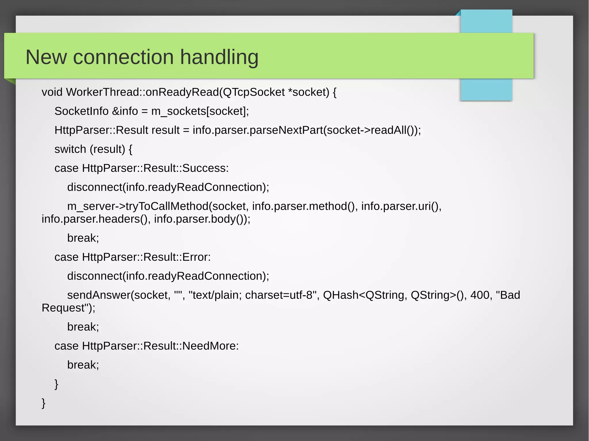 New connection handling
void WorkerThread::onReadyRead(QTcpSocket *socket) {
SocketInfo &info = m_sockets[socket];
HttpParser::Result result = info.parser.parseNextPart(socket->readAll());
switch (result) {
case HttpParser::Result::Success:
disconnect(info.readyReadConnection);
m_server->tryToCallMethod(socket, info.parser.method(), info.parser.uri(),
info.parser.headers(), info.parser.body());
break;
case HttpParser::Result::Error:
disconnect(info.readyReadConnection);
sendAnswer(socket, "", "text/plain; charset=utf-8", QHash<QString, QString>(), 400, "Bad
Request");
break;
case HttpParser::Result::NeedMore:
break;
}
}
 