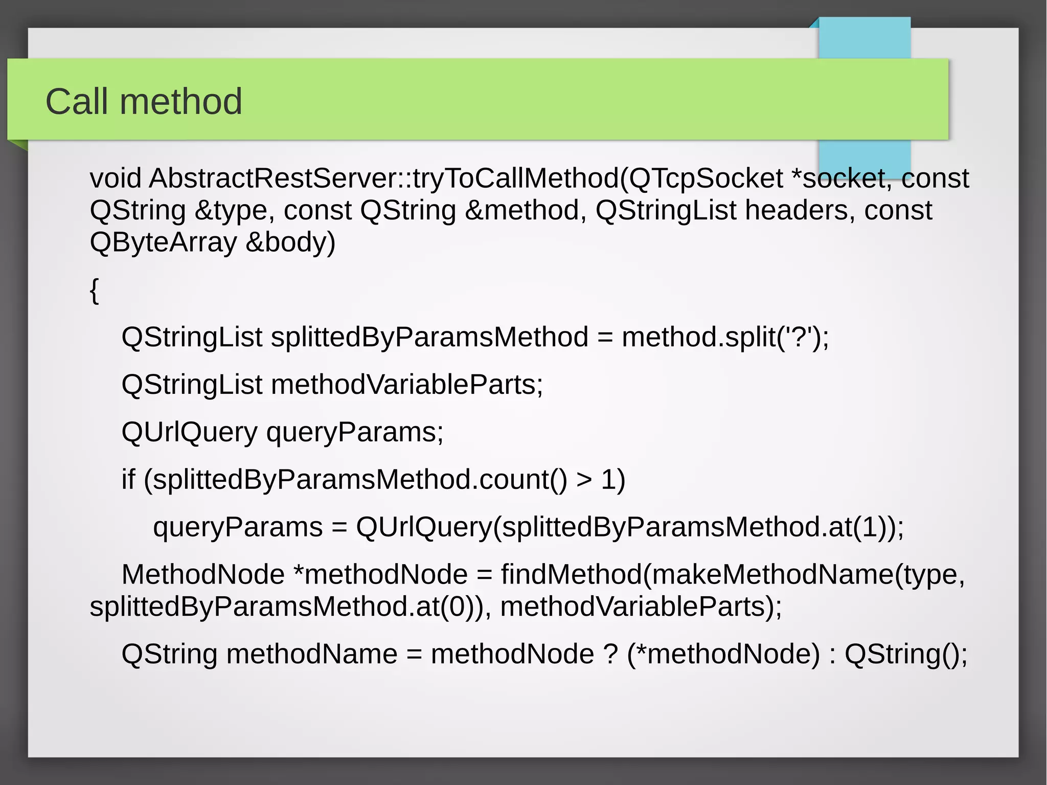 Call method
void AbstractRestServer::tryToCallMethod(QTcpSocket *socket, const
QString &type, const QString &method, QStringList headers, const
QByteArray &body)
{
QStringList splittedByParamsMethod = method.split('?');
QStringList methodVariableParts;
QUrlQuery queryParams;
if (splittedByParamsMethod.count() > 1)
queryParams = QUrlQuery(splittedByParamsMethod.at(1));
MethodNode *methodNode = findMethod(makeMethodName(type,
splittedByParamsMethod.at(0)), methodVariableParts);
QString methodName = methodNode ? (*methodNode) : QString();
 