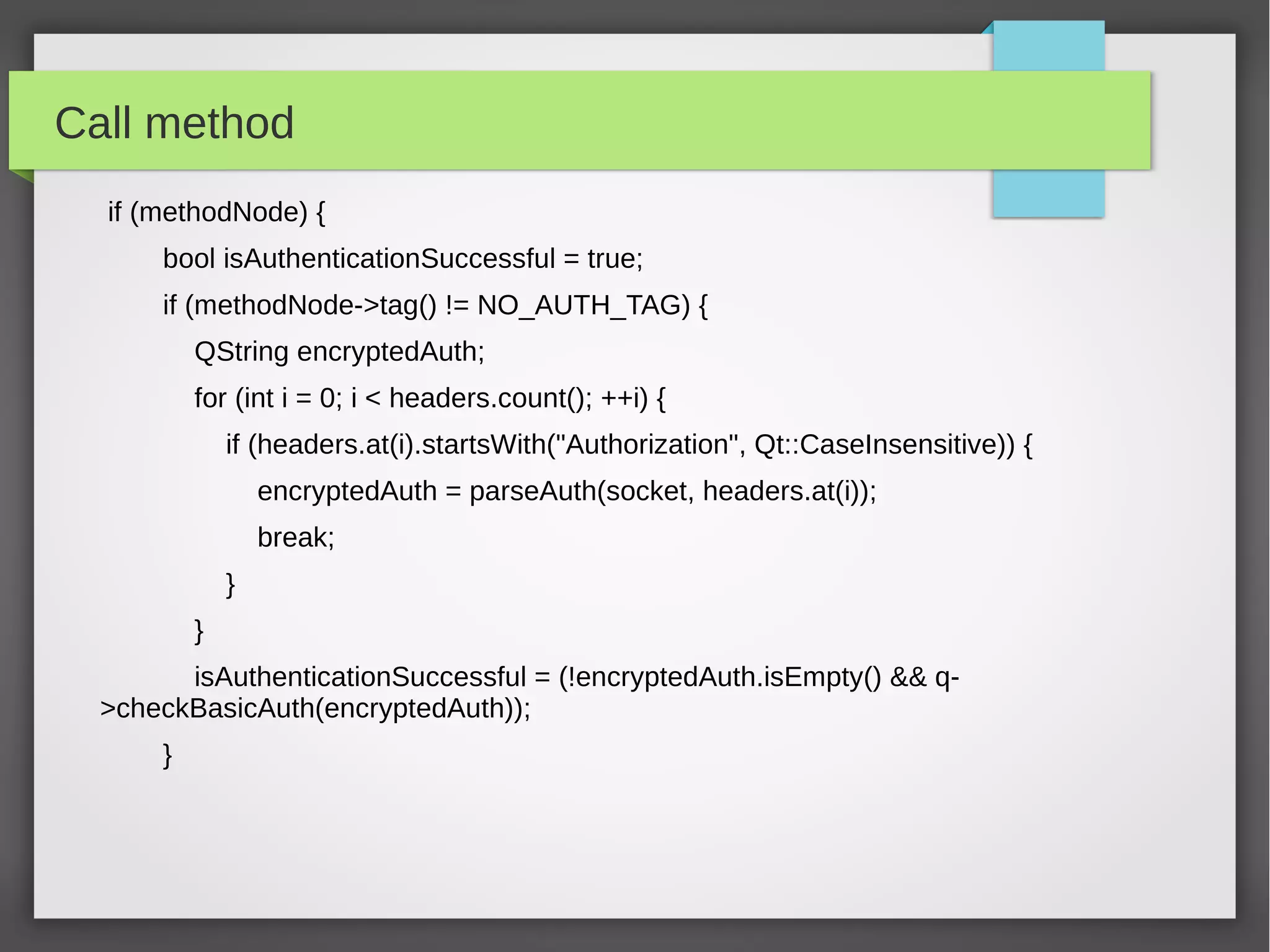 Call method
if (methodNode) {
bool isAuthenticationSuccessful = true;
if (methodNode->tag() != NO_AUTH_TAG) {
QString encryptedAuth;
for (int i = 0; i < headers.count(); ++i) {
if (headers.at(i).startsWith("Authorization", Qt::CaseInsensitive)) {
encryptedAuth = parseAuth(socket, headers.at(i));
break;
}
}
isAuthenticationSuccessful = (!encryptedAuth.isEmpty() && q-
>checkBasicAuth(encryptedAuth));
}
 