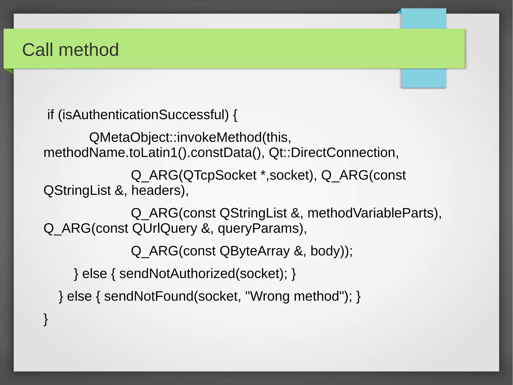 Call method
if (isAuthenticationSuccessful) {
QMetaObject::invokeMethod(this,
methodName.toLatin1().constData(), Qt::DirectConnection,
Q_ARG(QTcpSocket *,socket), Q_ARG(const
QStringList &, headers),
Q_ARG(const QStringList &, methodVariableParts),
Q_ARG(const QUrlQuery &, queryParams),
Q_ARG(const QByteArray &, body));
} else { sendNotAuthorized(socket); }
} else { sendNotFound(socket, "Wrong method"); }
}
 