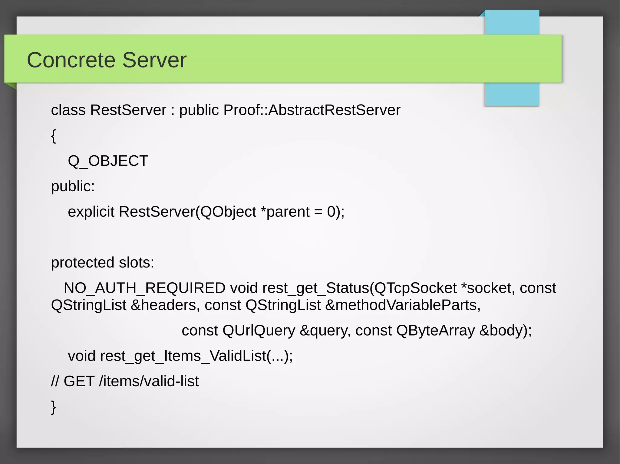 Concrete Server
class RestServer : public Proof::AbstractRestServer
{
Q_OBJECT
public:
explicit RestServer(QObject *parent = 0);
protected slots:
NO_AUTH_REQUIRED void rest_get_Status(QTcpSocket *socket, const
QStringList &headers, const QStringList &methodVariableParts,
const QUrlQuery &query, const QByteArray &body);
void rest_get_Items_ValidList(...);
// GET /items/valid-list
}
 
