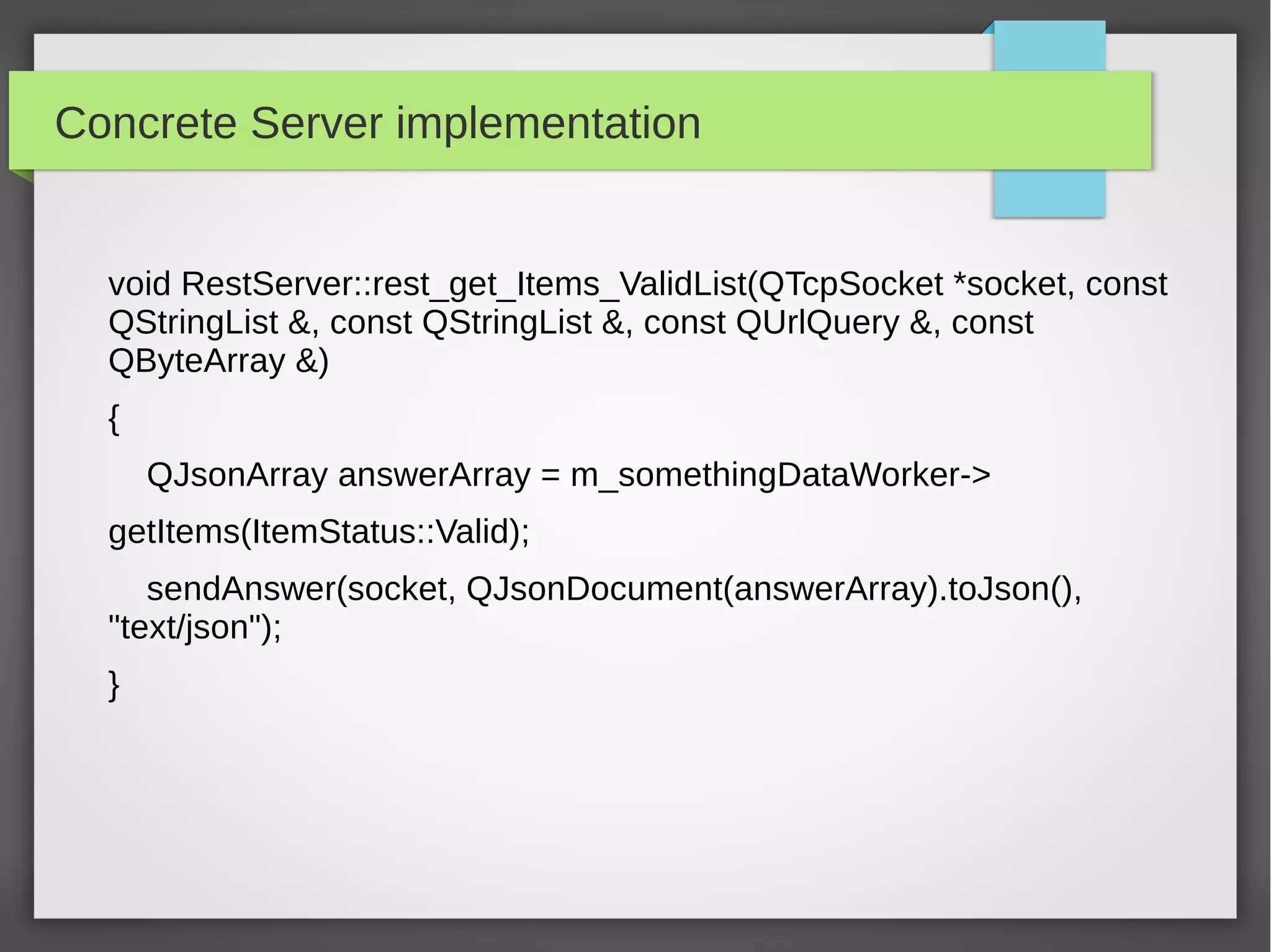 Concrete Server implementation
void RestServer::rest_get_Items_ValidList(QTcpSocket *socket, const
QStringList &, const QStringList &, const QUrlQuery &, const
QByteArray &)
{
QJsonArray answerArray = m_somethingDataWorker->
getItems(ItemStatus::Valid);
sendAnswer(socket, QJsonDocument(answerArray).toJson(),
"text/json");
}
 