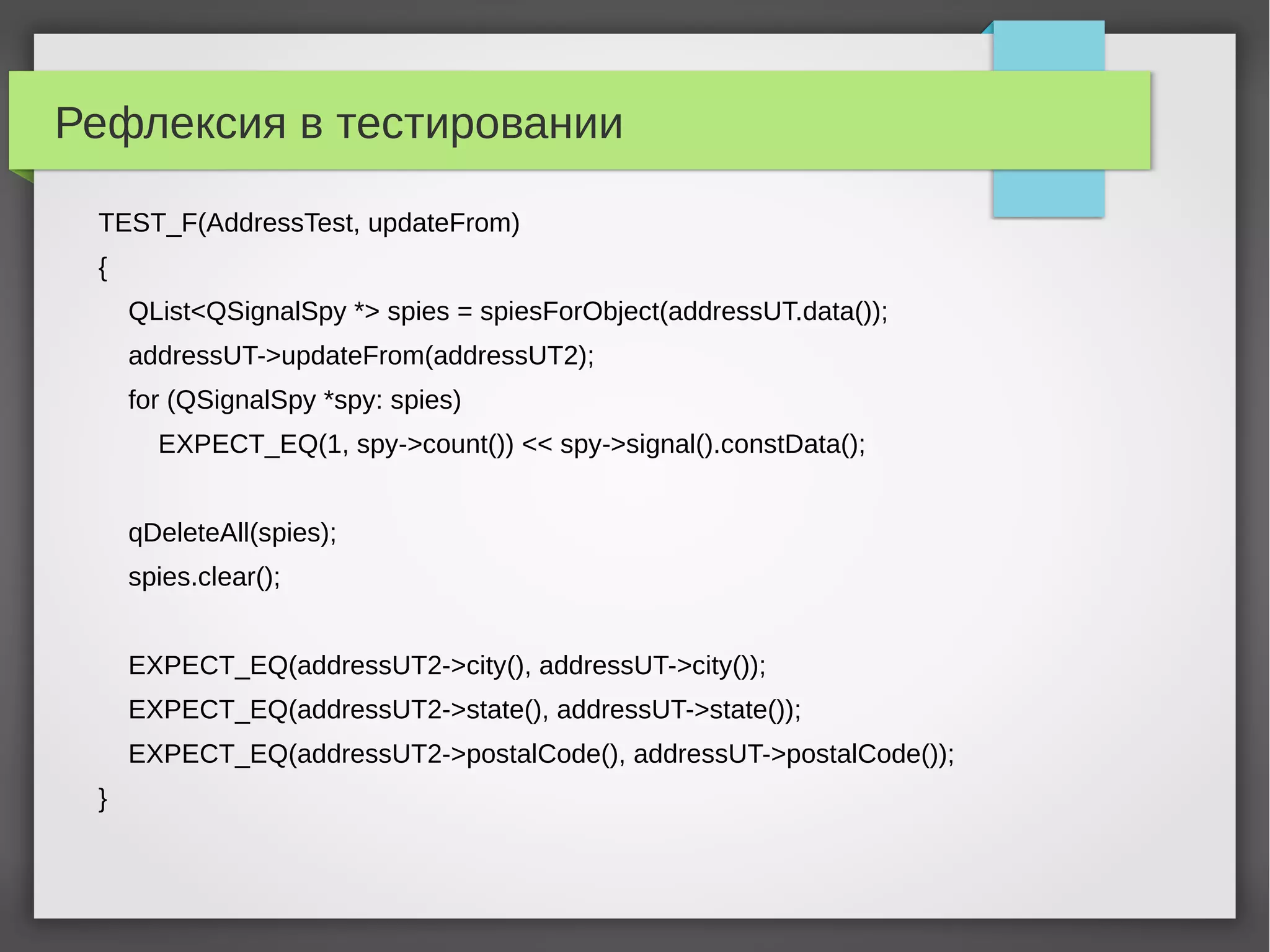 Рефлексия в тестировании
TEST_F(AddressTest, updateFrom)
{
QList<QSignalSpy *> spies = spiesForObject(addressUT.data());
addressUT->updateFrom(addressUT2);
for (QSignalSpy *spy: spies)
EXPECT_EQ(1, spy->count()) << spy->signal().constData();
qDeleteAll(spies);
spies.clear();
EXPECT_EQ(addressUT2->city(), addressUT->city());
EXPECT_EQ(addressUT2->state(), addressUT->state());
EXPECT_EQ(addressUT2->postalCode(), addressUT->postalCode());
}
 