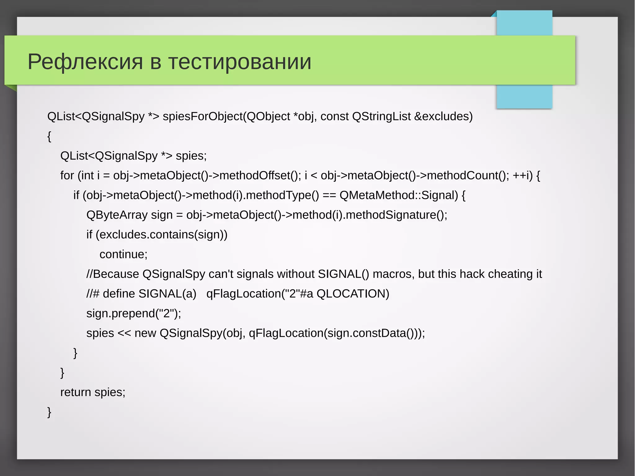 Рефлексия в тестировании
QList<QSignalSpy *> spiesForObject(QObject *obj, const QStringList &excludes)
{
QList<QSignalSpy *> spies;
for (int i = obj->metaObject()->methodOffset(); i < obj->metaObject()->methodCount(); ++i) {
if (obj->metaObject()->method(i).methodType() == QMetaMethod::Signal) {
QByteArray sign = obj->metaObject()->method(i).methodSignature();
if (excludes.contains(sign))
continue;
//Because QSignalSpy can't signals without SIGNAL() macros, but this hack cheating it
//# define SIGNAL(a) qFlagLocation("2"#a QLOCATION)
sign.prepend("2");
spies << new QSignalSpy(obj, qFlagLocation(sign.constData()));
}
}
return spies;
}
 