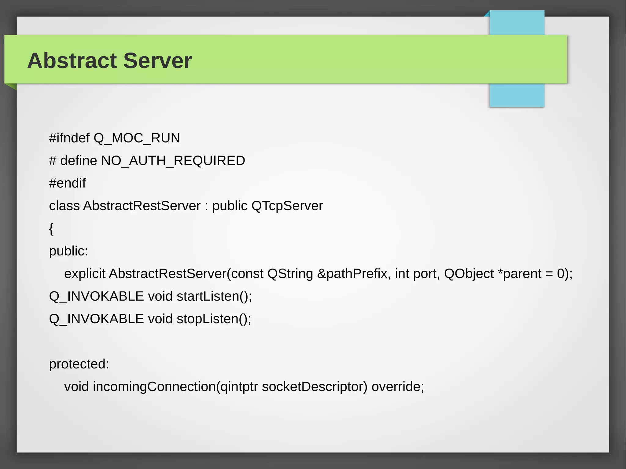 Abstract Server
#ifndef Q_MOC_RUN
# define NO_AUTH_REQUIRED
#endif
class AbstractRestServer : public QTcpServer
{
public:
explicit AbstractRestServer(const QString &pathPrefix, int port, QObject *parent = 0);
Q_INVOKABLE void startListen();
Q_INVOKABLE void stopListen();
protected:
void incomingConnection(qintptr socketDescriptor) override;
 