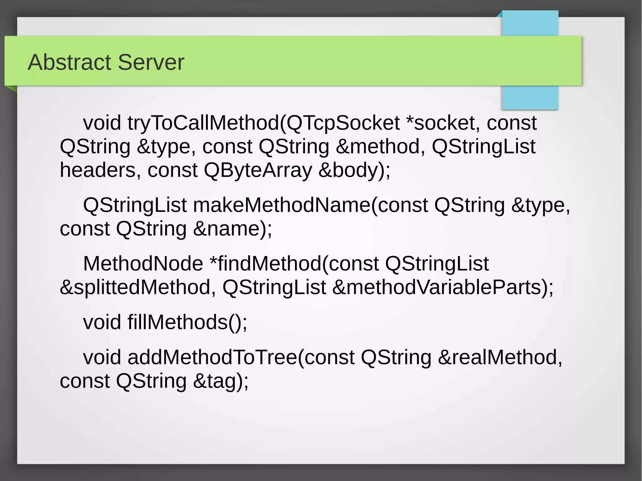 Abstract Server
void tryToCallMethod(QTcpSocket *socket, const
QString &type, const QString &method, QStringList
headers, const QByteArray &body);
QStringList makeMethodName(const QString &type,
const QString &name);
MethodNode *findMethod(const QStringList
&splittedMethod, QStringList &methodVariableParts);
void fillMethods();
void addMethodToTree(const QString &realMethod,
const QString &tag);
 