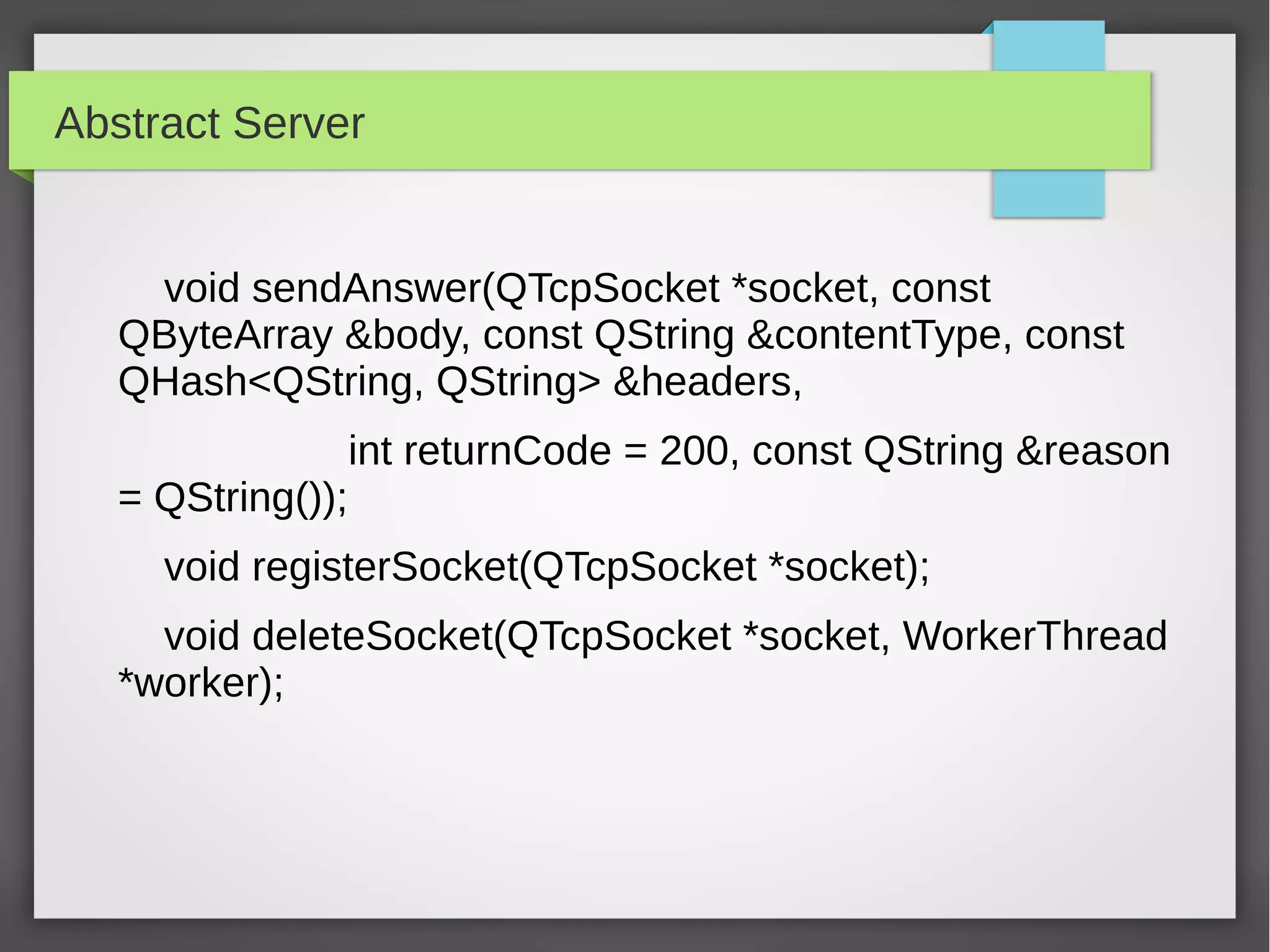 Abstract Server
void sendAnswer(QTcpSocket *socket, const
QByteArray &body, const QString &contentType, const
QHash<QString, QString> &headers,
int returnCode = 200, const QString &reason
= QString());
void registerSocket(QTcpSocket *socket);
void deleteSocket(QTcpSocket *socket, WorkerThread
*worker);
 