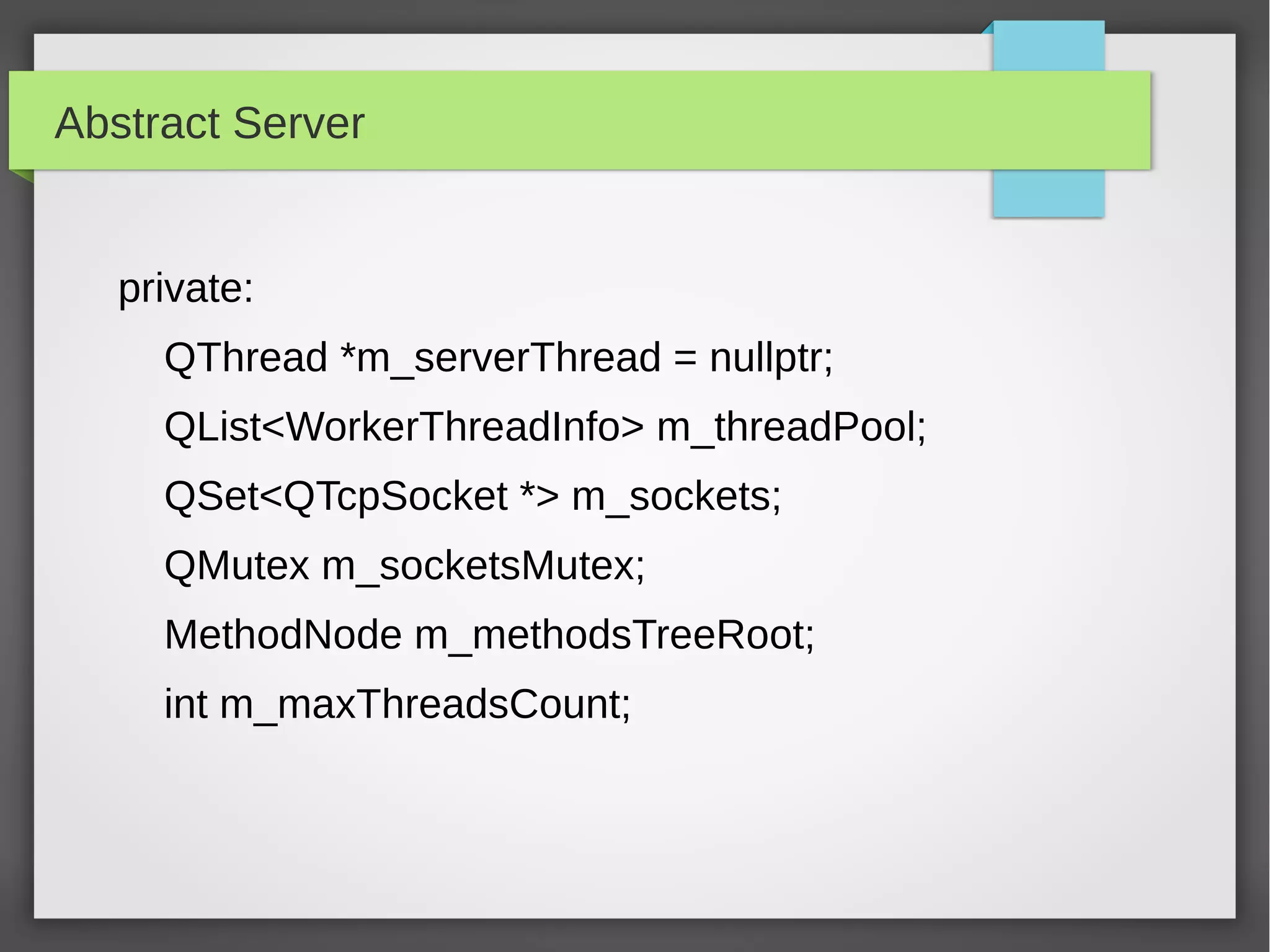 Abstract Server
private:
QThread *m_serverThread = nullptr;
QList<WorkerThreadInfo> m_threadPool;
QSet<QTcpSocket *> m_sockets;
QMutex m_socketsMutex;
MethodNode m_methodsTreeRoot;
int m_maxThreadsCount;
 