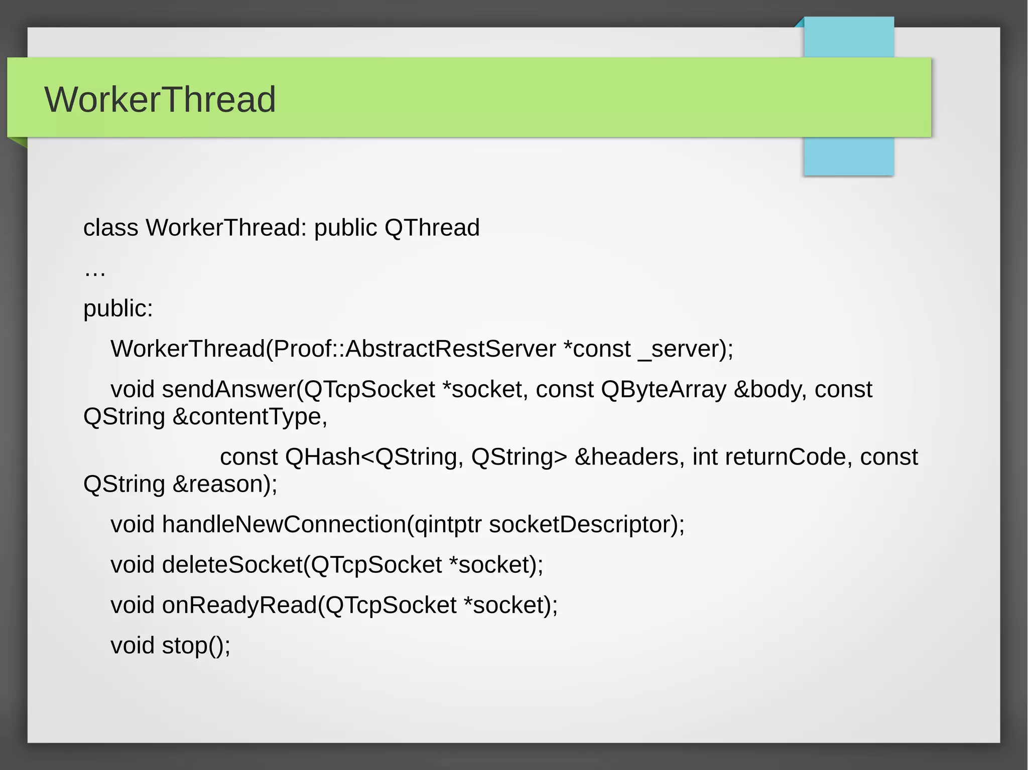 WorkerThread
class WorkerThread: public QThread
…
public:
WorkerThread(Proof::AbstractRestServer *const _server);
void sendAnswer(QTcpSocket *socket, const QByteArray &body, const
QString &contentType,
const QHash<QString, QString> &headers, int returnCode, const
QString &reason);
void handleNewConnection(qintptr socketDescriptor);
void deleteSocket(QTcpSocket *socket);
void onReadyRead(QTcpSocket *socket);
void stop();
 