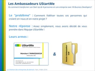 Les Ambassadeurs UStartMe
Ou comment transformer une Start Up de 4 personnes en une entreprise avec 50 Business Developers?
La Création des entreprises de demain. Paris, 4 Mars 2014.
Le ‘’problème’’ : Comment ﬁdéliser toutes ces personnes qui
croient en nous et en notre projet ?
Notre réponse : Assez simplement, nous avons décidé de vous
prendre dans l’équipe UStartMe !
Leurs armes :
DossierAmbassadeur
UsM
&
 