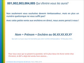 001,002,003,004,005 Qui d’entre vous les aura?
La Création des entreprises de demain. Paris, 4 Mars 2014.
Non seulement vous souhaitez devenir Ambassadeur, mais en plus un
numéro quelconque ne vous suﬃt pas?
Avec cette petite vente aux enchères en direct, nous avons pensé à vous !
Pour tous ceux qui se posent la question, tel le plus beau lot d’une vente chez
Christie’s, le 007 a déjà été vendu hors séance…
Nom + Prénom + Enchère au 06.XX.XX.XX.XY
Qui sait si un jour vous ne revendrez pas votre numéro Ambassadeur 10 fois plus cher…
 