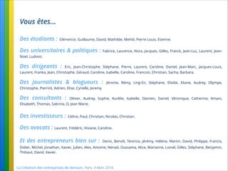 La Création des entreprises de demain. Paris, 4 Mars 2014.
Vous êtes...
Des étudiants : Clémence, Guillaume, David, Mathilde, Mehdi, Pierre Louis, Etienne.
Des universitaires & politiques : Fabrice, Laurence, Nora, Jacques, Gilles, Franck, Jean-Luc, Laurent, Jean-
Noel, Ludovic.
Des dirigeants : Eric, Jean-Christophe, Stéphane, Pierre, Laurent, Caroline, Daniel, Jean-Marc, Jacques-Louis,
Laurent, Franka, Jean, Christophe, Géraud, Caroline, Isabelle, Caroline, Francois, Christian, Sacha, Barbara,
Des journalistes & blogueurs : Jérome, Rémy, Ling-En, Stéphane, Elodie, Eliane, Audrey, Olympe,
Christophe, Pierrick, Adrien, Elise, Cyrielle, Jeremy
Des consultants : Olivier, Audrey, Sophie, Aurélie, Isabelle, Damien, Daniel, Véronique, Catherine, Amani,
Elisabeth, Thomas, Sabrina, D, Jean Marie.
Des investisseurs : Céline, Paul, Christian, Nicolas, Christian.
Des avocats : Laurent, Frédéric, Viviane, Caroline.
Et des entrepreneurs bien sur : Denis, Benoît, Terence, Jérémy, Hélène, Martin, David, Philippe, Francis,
Didier, Michel, Jonathan, Xavier, Julien, Alex, Antoine, Nenad, Oussama, Alice, Marianne, Lionel, Gilles, Stéphane, Benjamin,
Thibaut, David, Xavier,
 