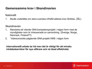 Gemensamma krav i Skandinavien

     Nationellt
     1.     Skulle underlätta om stora svenska infraförvaltares krav likriktas. (SL)


     Skandinavien
     1.     Återstarta ett vilande GNA kompetensprojekt i någon form med de
            myndigheter som är intresserade av samordning (Sverige, Norge,
            Danmark, Finland??)
     2.     Vidareutveckla pågående GNA projekt HMS i någon form


     Internationellt arbete tar tid men det är viktigt för att minska
     inträdesbarriärer för nya utförare och nå ökad effektivitet.




10    2012-01-16
 