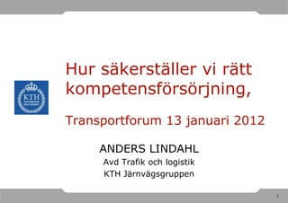Hur säkerställer vi rätt
kompetensförsörjning,
Transportforum 13 januari 2012

     ANDERS LINDAHL
     Avd Trafik och logistik
     KTH Järnvägsgruppen

                                 1
 