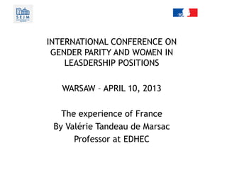 Conference on female quota in leadership positions
The experience of France
INTERNATIONAL CONFERENCE ON
GENDER PARITY AND WOMEN IN
LEASDERSHIP POSITIONS
WARSAW – APRIL 10, 2013
The experience of France
By Valérie Tandeau de Marsac
Professor at EDHEC
 