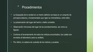 z
Procedimientos
 La búsqueda de la verdad en un hecho delictivo se basa en un conjunto de
principios básicos y fundamentales que rigen la criminalística, entre ellos:
 La preservación del lugar del hecho o delito cometido.
 Observación minuciosa del lugar de los acontecimientos, así como su
fijación.
 Continúa el levantamiento de todos los indicios encontrados, los cuales son
enviados al laboratorio para su análisis.
 Por último, la cadena de custodia de los indicios y pruebas encontrados.
 