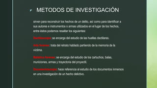 z METODOS DE INVESTIGACIÓN
sirven para reconstruir los hechos de un delito, así como para identificar a
sus autores e instrumentos o armas utilizados en el lugar de los hechos,
entre éstos podemos resaltar los siguientes:
Dactiloscopia: se encarga del estudio de las huellas dactilares.
Arte forense: trata del retrato hablado partiendo de la memoria de la
víctima.
Balística forense: se encarga del estudio de los cartuchos, balas,
municiones, armas y trayectoria del proyectil.
Documentoscopía: hace referencia al estudio de los documentos inmersos
en una investigación de un hecho delictivo.
 