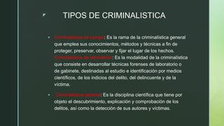 z TIPOS DE CRIMINALISTICA
 Criminalística de campo: Es la rama de la criminalística general
que emplea sus conocimientos, métodos y técnicas a fin de
proteger, preservar, observar y fijar el lugar de los hechos.
Criminalística de laboratorio: Es la modalidad de la criminalística
que consiste en desarrollar técnicas forenses de laboratorio o
de gabinete, destinadas al estudio e identificación por medios
científicos, de los indicios del delito, del delincuente y de la
víctima.
 Criminalística general: Es la disciplina científica que tiene por
objeto el descubrimiento, explicación y comprobación de los
delitos, así como la detección de sus autores y víctimas.
 