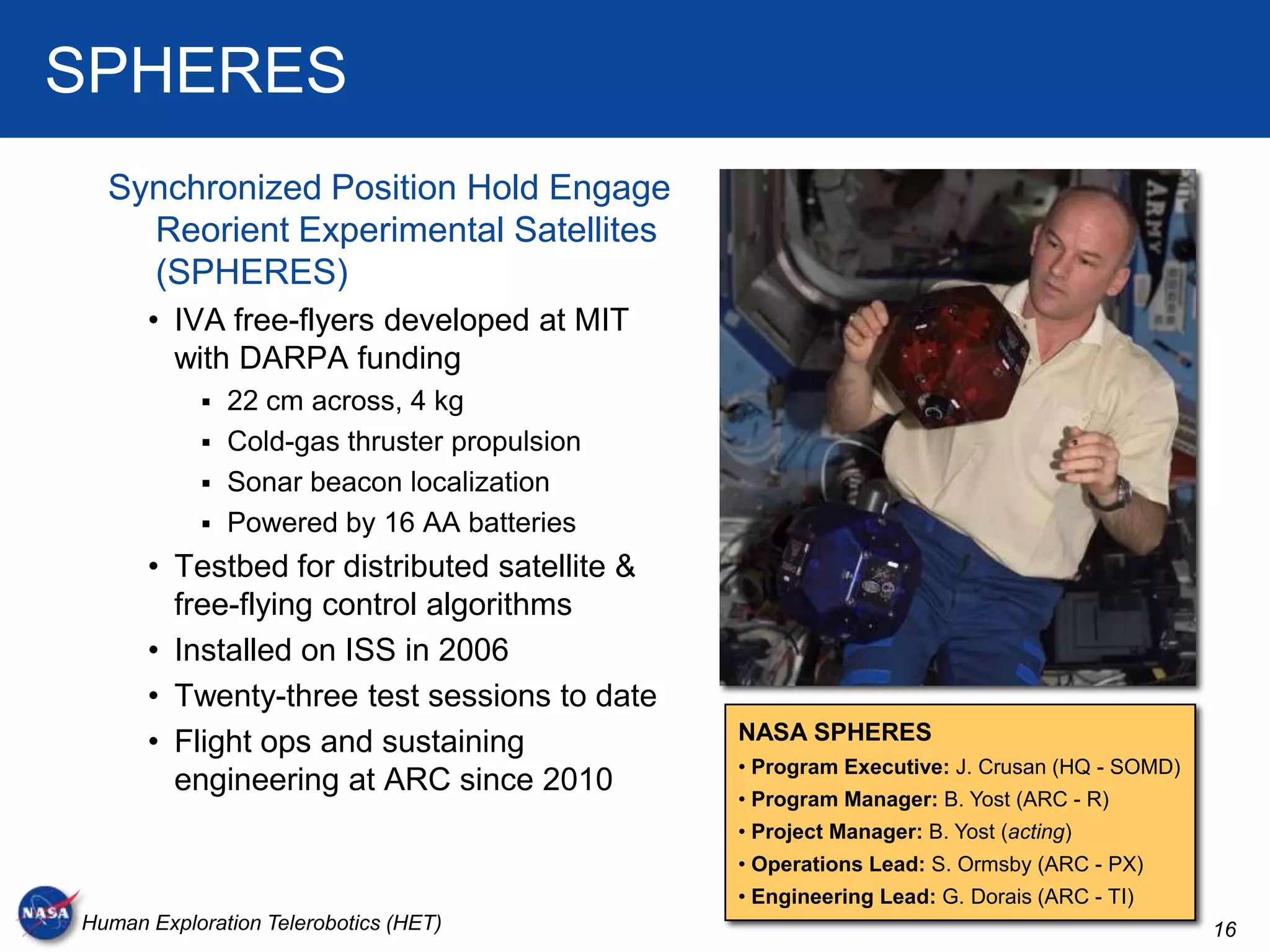 SPHERES
  Synchronized Position Hold Engage
    Reorient Experimental Satellites
    (SPHERES)
      • IVA free-flyers developed at MIT
        with DARPA funding
            22 cm across, 4 kg
            Cold-gas thruster propulsion
            Sonar beacon localization
            Powered by 16 AA batteries
      • Testbed for distributed satellite &
        free-flying control algorithms
      • Installed on ISS in 2006
      • Twenty-three test sessions to date
      • Flight ops and sustaining             NASA SPHERES
                                              • Program Executive: J. Crusan (HQ - SOMD)
        engineering at ARC since 2010
                                              • Program Manager: B. Yost (ARC - R)
                                              • Project Manager: B. Yost (acting)
                                              • Operations Lead: S. Ormsby (ARC - PX)
                                              • Engineering Lead: G. Dorais (ARC - TI)
Human Exploration Telerobotics (HET)                                                       16
 
