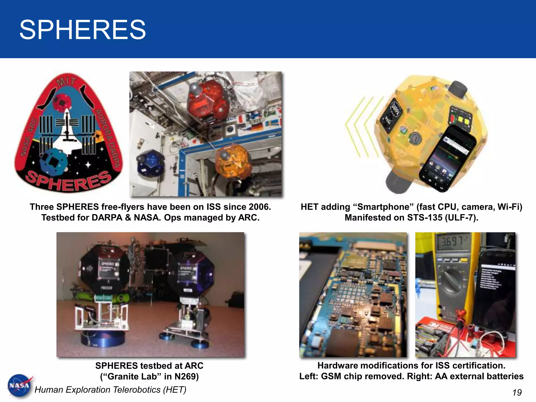SPHERES




Three SPHERES free-flyers have been on ISS since 2006.   HET adding “Smartphone” (fast CPU, camera, Wi-Fi)
  Testbed for DARPA & NASA. Ops managed by ARC.                   Manifested on STS-135 (ULF-7).




              SPHERES testbed at ARC                          Hardware modifications for ISS certification.
                (“Granite Lab” in N269)                  Left: GSM chip removed. Right: AA external batteries
 Human Exploration Telerobotics (HET)                                                                     19
 