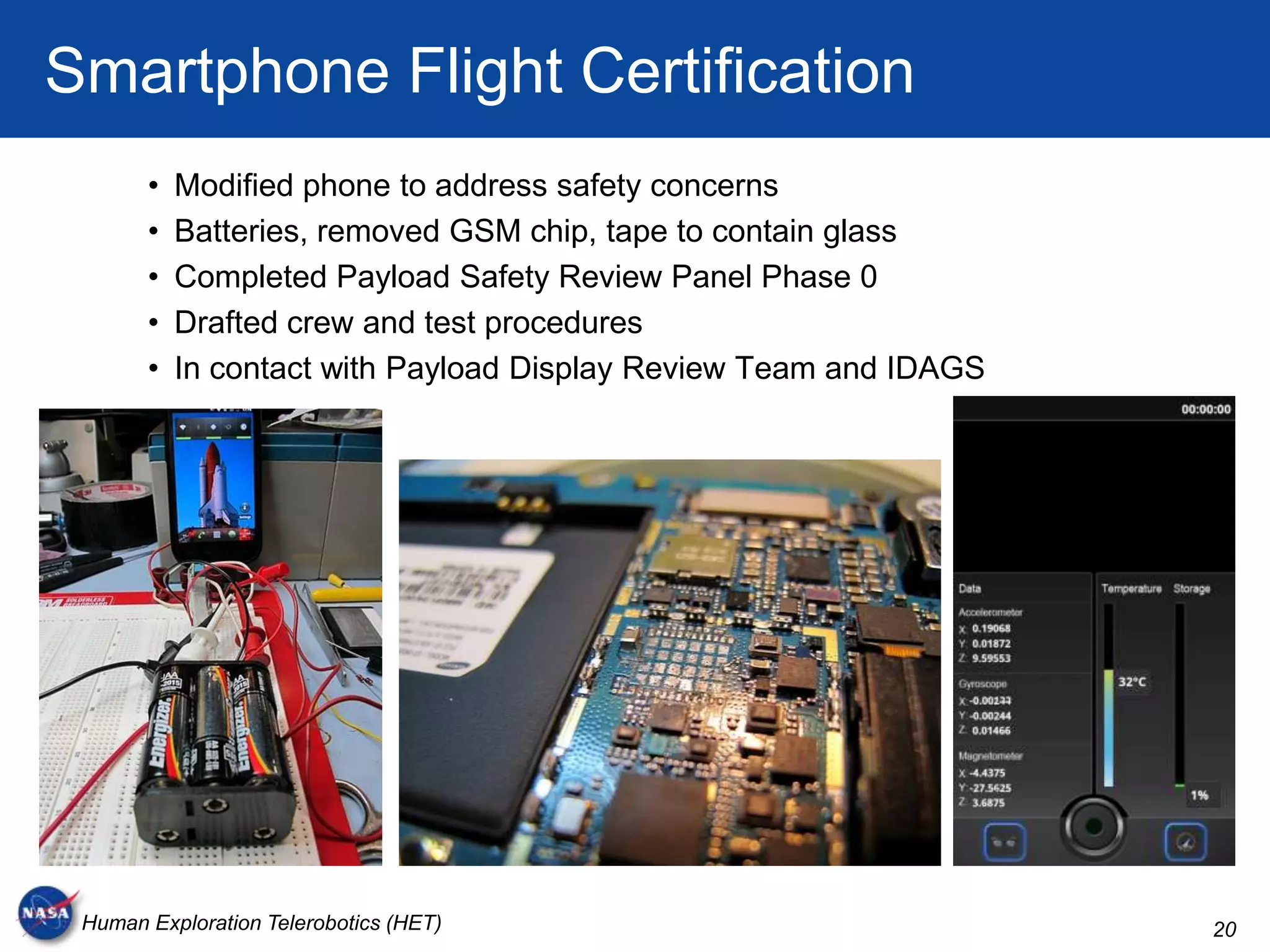 Smartphone Flight Certification
       •   Modified phone to address safety concerns
       •   Batteries, removed GSM chip, tape to contain glass
       •   Completed Payload Safety Review Panel Phase 0
       •   Drafted crew and test procedures
       •   In contact with Payload Display Review Team and IDAGS




 Human Exploration Telerobotics (HET)                              20
 