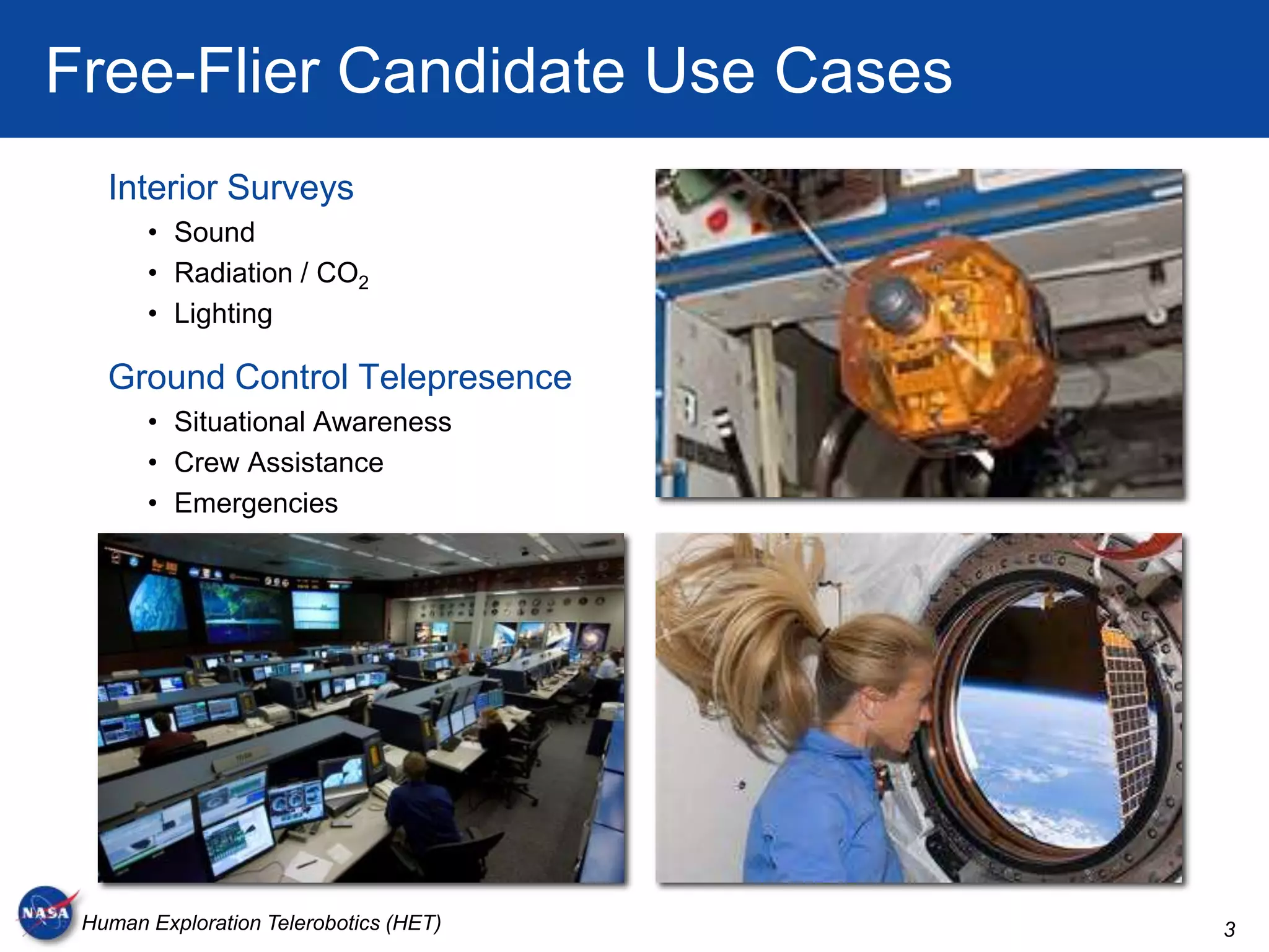 Free-Flier Candidate Use Cases
   Interior Surveys
       • Sound
       • Radiation / CO2
       • Lighting

   Ground Control Telepresence
       • Situational Awareness
       • Crew Assistance
       • Emergencies




 Human Exploration Telerobotics (HET)   3
 