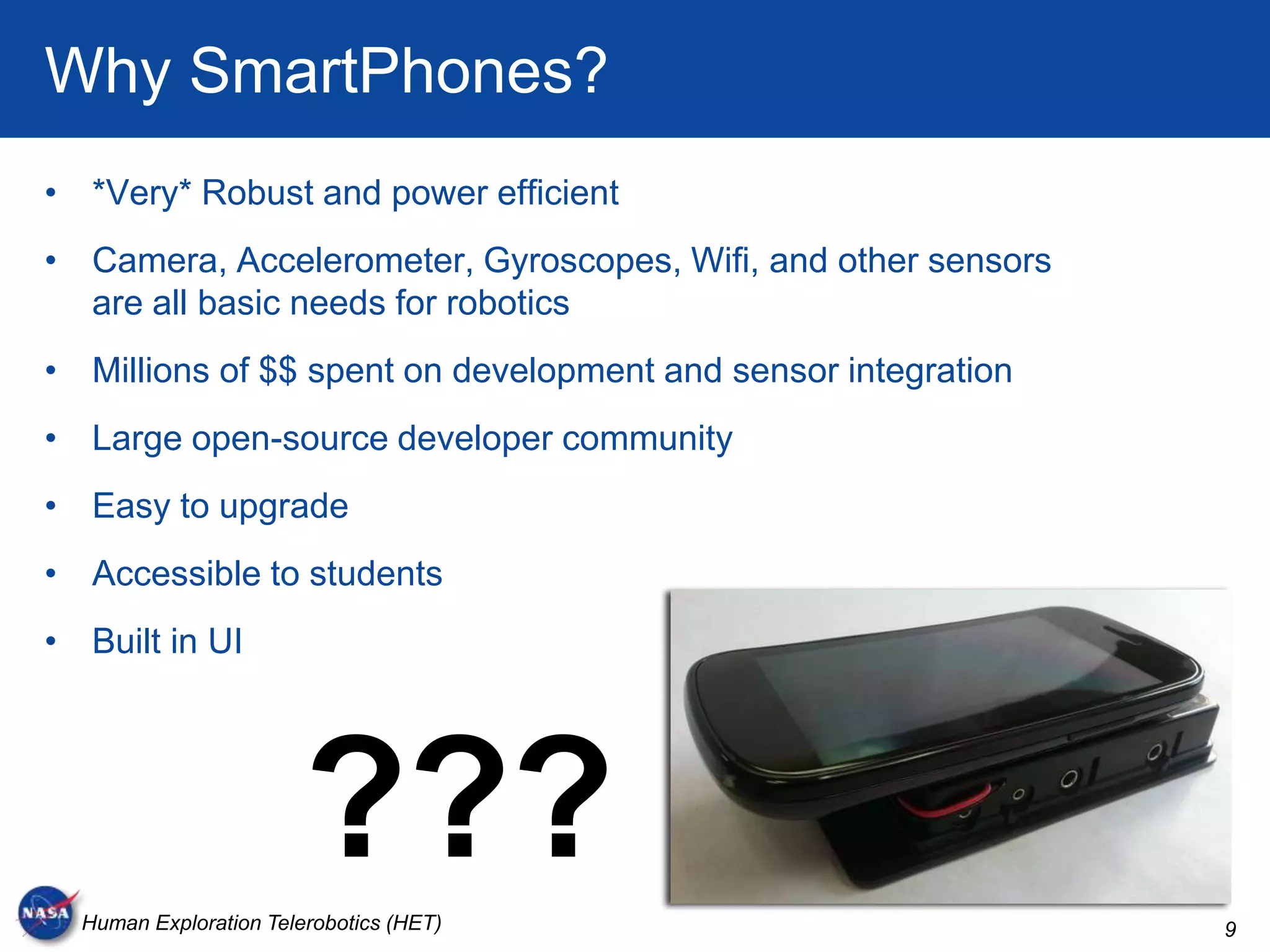 Why SmartPhones?
• *Very* Robust and power efficient
• Camera, Accelerometer, Gyroscopes, Wifi, and other sensors
  are all basic needs for robotics
• Millions of $$ spent on development and sensor integration
• Large open-source developer community
• Easy to upgrade
• Accessible to students
• Built in UI




                        ???
  Human Exploration Telerobotics (HET)                         9
 