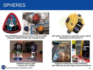 SPHERES




Three SPHERES free-flyers have been on ISS since 2006.   HET adding “Smartphone” (fast CPU, camera, Wi-Fi)
  Testbed for DARPA & NASA. Ops managed by ARC.                   Manifested on STS-135 (ULF-7).




              SPHERES testbed at ARC                          Hardware modifications for ISS certification.
                (“Granite Lab” in N269)                  Left: GSM chip removed. Right: AA external batteries
 Human Exploration Telerobotics (HET)                                                                     19
 