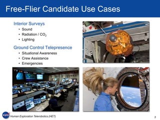 Free-Flier Candidate Use Cases
   Interior Surveys
       • Sound
       • Radiation / CO2
       • Lighting

   Ground Control Telepresence
       • Situational Awareness
       • Crew Assistance
       • Emergencies




 Human Exploration Telerobotics (HET)   3
 