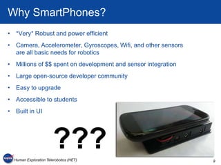 Why SmartPhones?
• *Very* Robust and power efficient
• Camera, Accelerometer, Gyroscopes, Wifi, and other sensors
  are all basic needs for robotics
• Millions of $$ spent on development and sensor integration
• Large open-source developer community
• Easy to upgrade
• Accessible to students
• Built in UI




                        ???
  Human Exploration Telerobotics (HET)                         9
 