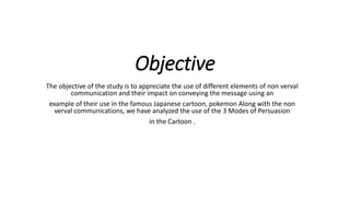Objective
The objective of the study is to appreciate the use of different elements of non verval
communication and their impact on conveying the message using an
example of their use in the famous Japanese cartoon, pokemon Along with the non
verval communications, we have analyzed the use of the 3 Modes of Persuasion
in the Cartoon .
 