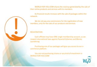  WORLD-­‐FOR-­‐YOU.COM	
  shares	
  the	
  revenue	
  generated	
  by	
  the	
  sale	
  of	
  
their	
  online	
  products	
  and	
  services	
  with	
  its	
  members.	
  
	
  
	
  Its	
  ﬁnancial	
  results	
  increase	
  with	
  the	
  sale	
  of	
  packages	
  within	
  the	
  
network.	
  	
  
	
  
	
  We	
  do	
  not	
  pay	
  any	
  commissions	
  for	
  the	
  registraFon	
  of	
  new	
  
members,	
  only	
  for	
  the	
  sale	
  of	
  our	
  products	
  and	
  services.	
  
REGISTRATION:	
  
	
  
	
  Each	
  aﬃliate	
  may	
  have	
  ONE	
  single	
  membership	
  account,	
  as	
  we	
  
respect	
  internaFonal	
  laws	
  against	
  Pyramid	
  Schemes	
  and	
  Money	
  
Laundering.	
  
	
  
	
  Purchasing	
  one	
  of	
  our	
  packages	
  will	
  give	
  you	
  access	
  to	
  our	
  e-­‐
commerce	
  plaQorm.	
  
	
  
	
  You	
  are	
  not	
  purchasing	
  shares	
  or	
  any	
  kind	
  of	
  investment	
  in	
  
WORLD-­‐FOR-­‐YOU.COM	
  
 