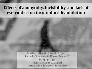 Effects of anonymity, invisibility, and lack of
eye-contact on toxic online disinhibition
Lapidot-Lefler, N., & Barak, A. (2012)
Journal “Computers in Human Behavior”
28, pp. 434-443
Víctor González Calatayud
Doctorate in Educational Technology
 