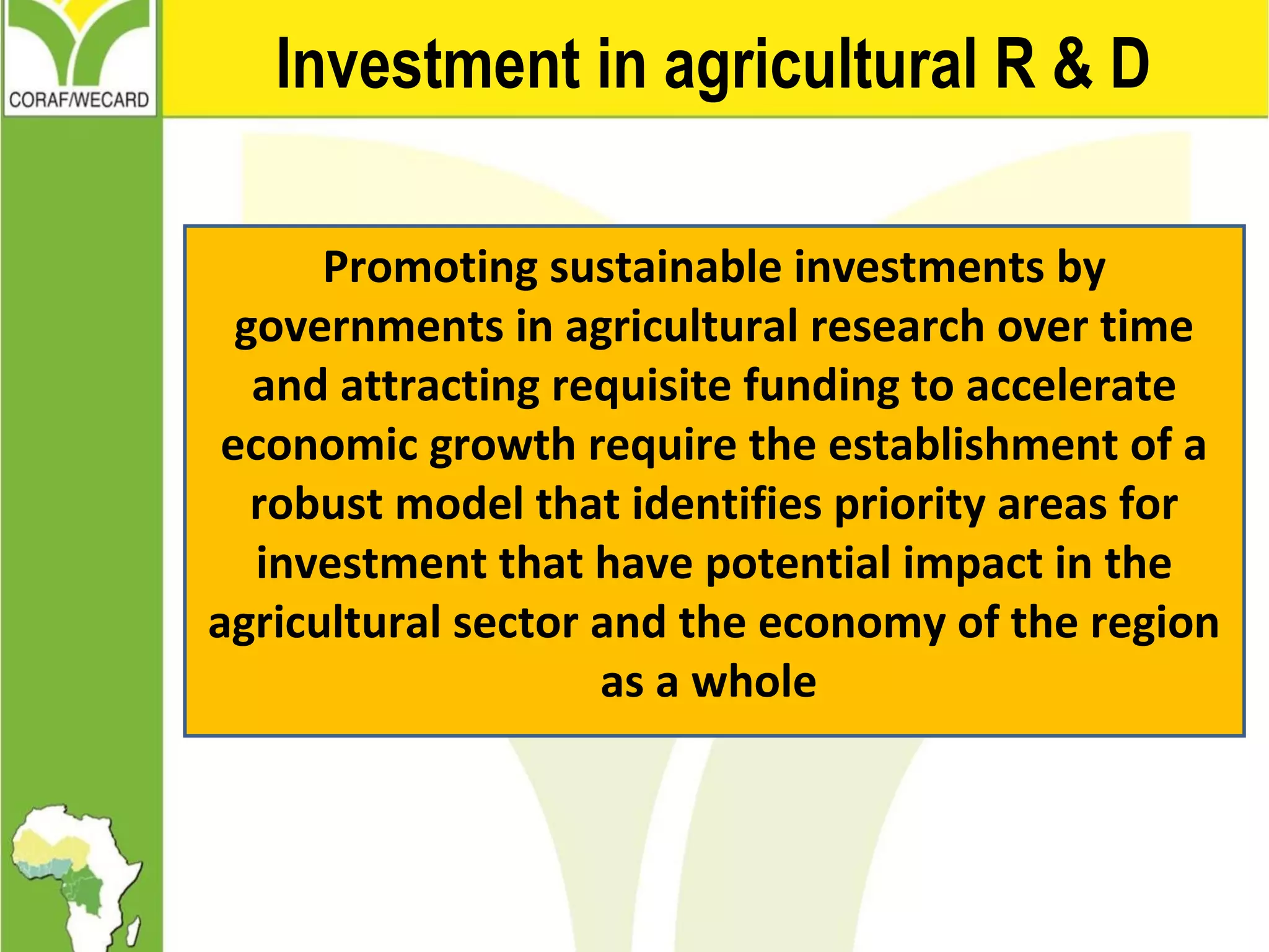 Investment in agricultural R & D
Promoting sustainable investments by
governments in agricultural research over time
and attracting requisite funding to accelerate
economic growth require the establishment of a
robust model that identifies priority areas for
investment that have potential impact in the
agricultural sector and the economy of the region
as a whole
 
