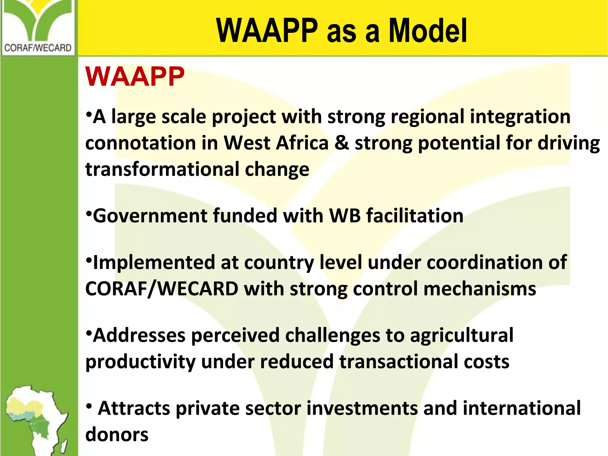 WAAPP as a Model
WAAPP
•A large scale project with strong regional integration
connotation in West Africa & strong potential for driving
transformational change
•Government funded with WB facilitation
•Implemented at country level under coordination of
CORAF/WECARD with strong control mechanisms
•Addresses perceived challenges to agricultural
productivity under reduced transactional costs
• Attracts private sector investments and international
donors
 
