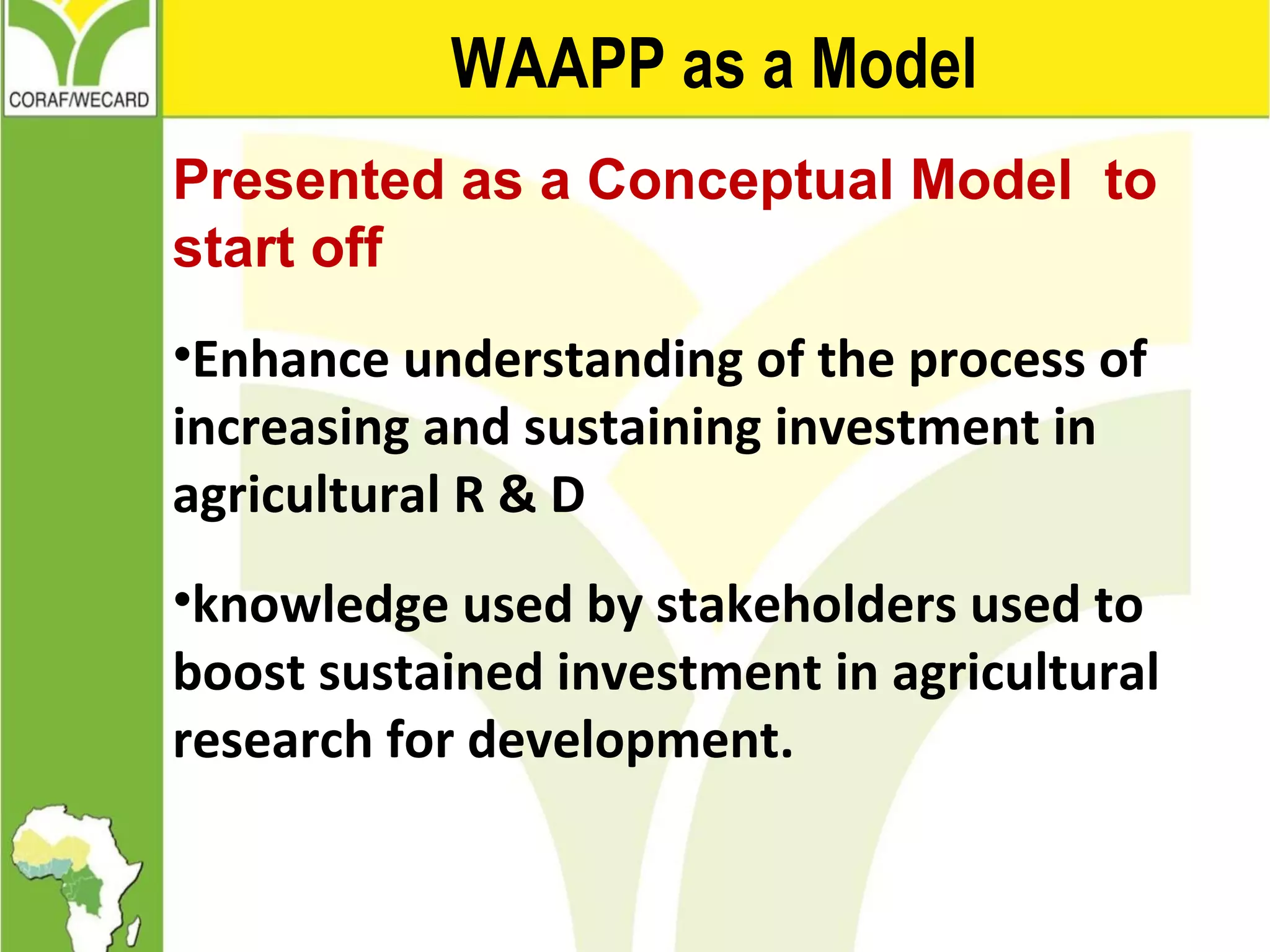 WAAPP as a Model
Presented as a Conceptual Model to
start off
•Enhance understanding of the process of
increasing and sustaining investment in
agricultural R & D
•knowledge used by stakeholders used to
boost sustained investment in agricultural
research for development.
 