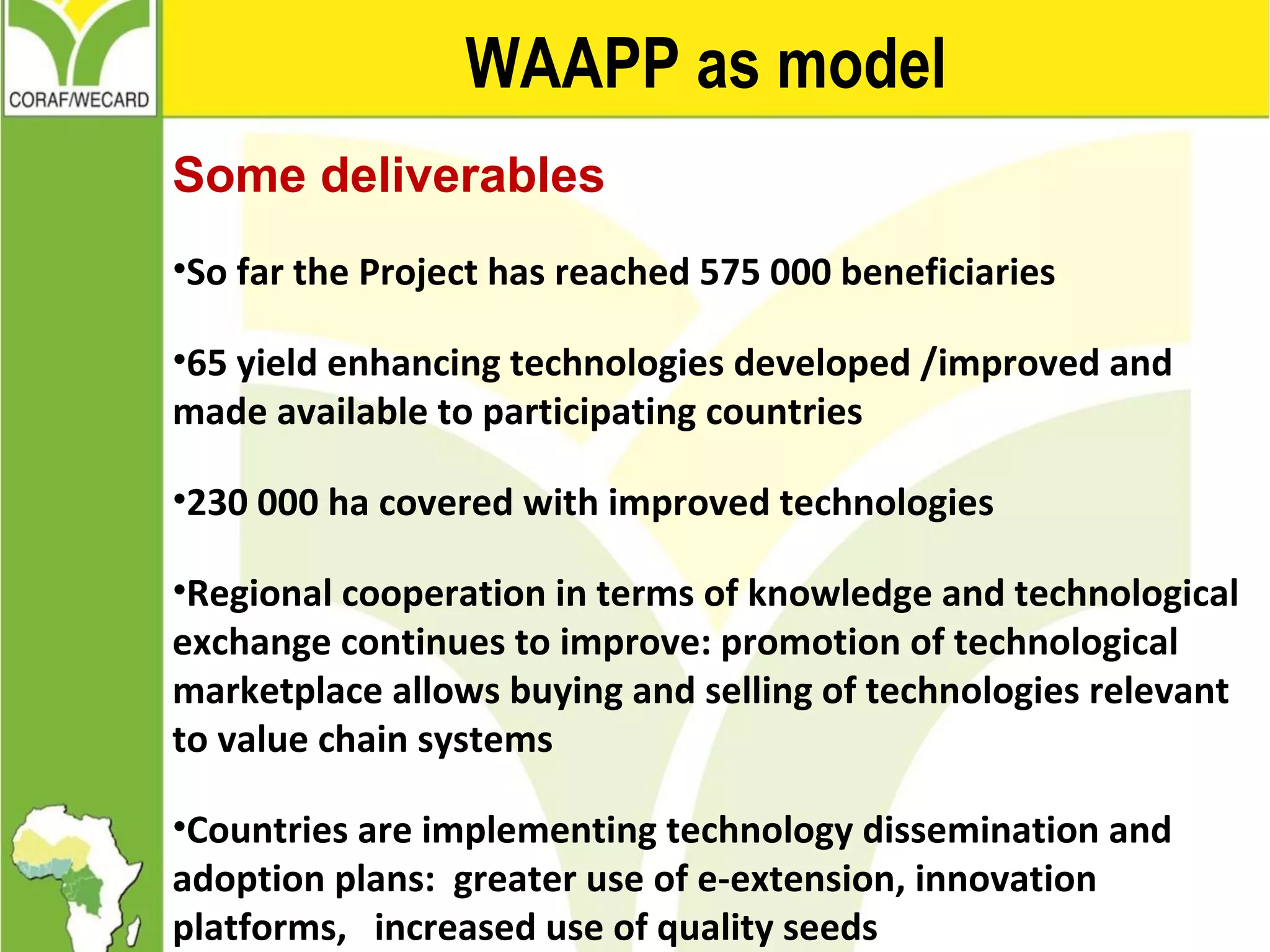 WAAPP as model
Some deliverables
•So far the Project has reached 575 000 beneficiaries
•65 yield enhancing technologies developed /improved and
made available to participating countries
•230 000 ha covered with improved technologies
•Regional cooperation in terms of knowledge and technological
exchange continues to improve: promotion of technological
marketplace allows buying and selling of technologies relevant
to value chain systems
•Countries are implementing technology dissemination and
adoption plans: greater use of e-extension, innovation
platforms, increased use of quality seeds
 