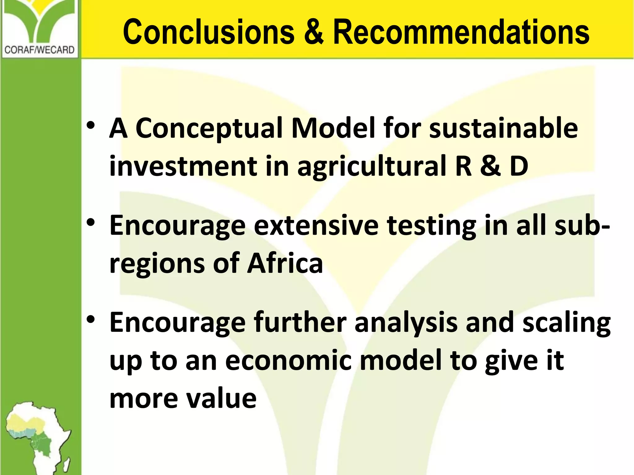 Conclusions & Recommendations
• A Conceptual Model for sustainable
investment in agricultural R & D
• Encourage extensive testing in all sub-
regions of Africa
• Encourage further analysis and scaling
up to an economic model to give it
more value
 