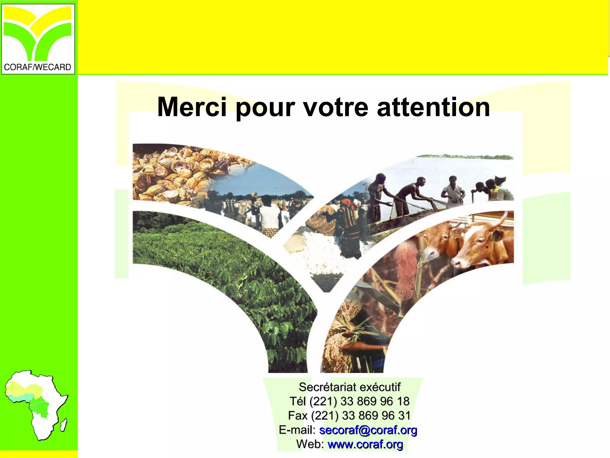Merci pour votre attention
Secrétariat exécutifSecrétariat exécutif
Tél (221) 33 869 96 18Tél (221) 33 869 96 18
Fax (221) 33 869 96 31Fax (221) 33 869 96 31
E-mail:E-mail: secoraf@coraf.orgsecoraf@coraf.org
Web:Web: www.coraf.orgwww.coraf.org
 