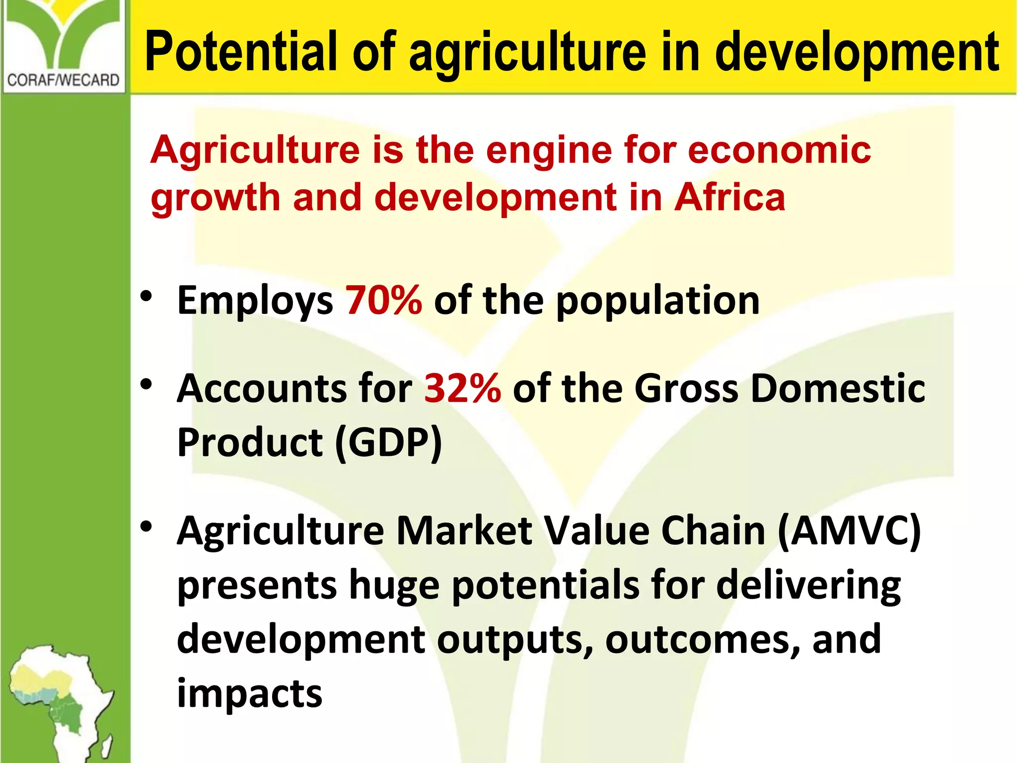 Potential of agriculture in development
Agriculture is the engine for economic
growth and development in Africa
• Employs 70% of the population
• Accounts for 32% of the Gross Domestic
Product (GDP)
• Agriculture Market Value Chain (AMVC)
presents huge potentials for delivering
development outputs, outcomes, and
impacts
 