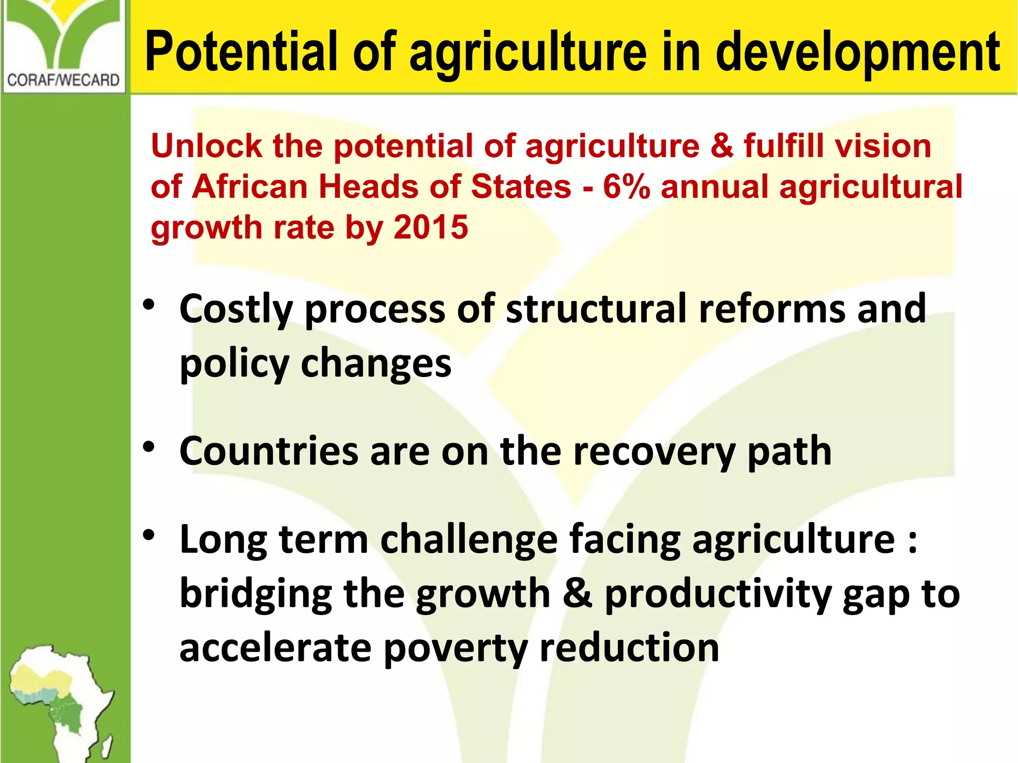 Potential of agriculture in development
Unlock the potential of agriculture & fulfill vision
of African Heads of States - 6% annual agricultural
growth rate by 2015
• Costly process of structural reforms and
policy changes
• Countries are on the recovery path
• Long term challenge facing agriculture :
bridging the growth & productivity gap to
accelerate poverty reduction
 