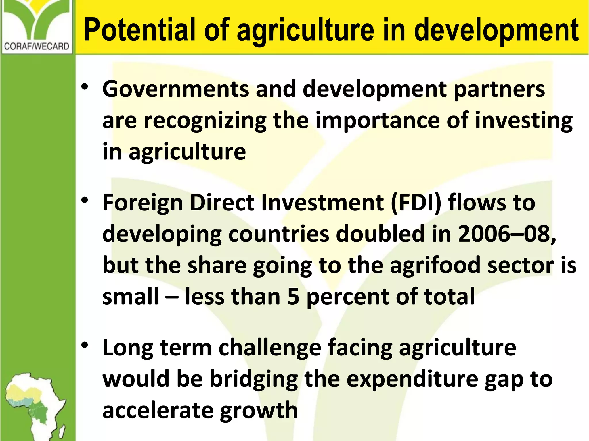 Potential of agriculture in development
• Governments and development partners
are recognizing the importance of investing
in agriculture
• Foreign Direct Investment (FDI) flows to
developing countries doubled in 2006–08,
but the share going to the agrifood sector is
small – less than 5 percent of total
• Long term challenge facing agriculture
would be bridging the expenditure gap to
accelerate growth
 