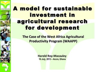 A model for sustainableA model for sustainable
investment ininvestment in
agricultural researchagricultural research
for developmentfor development
The Case of the West Africa AgriculturalThe Case of the West Africa Agricultural
Productivity Program (WAAPP)Productivity Program (WAAPP)
Harold Roy-Macauley
16 July, 2013 – Accra, Ghana
 