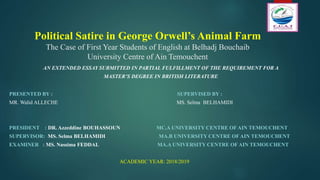 Political Satire in George Orwell’s Animal Farm
The Case of First Year Students of English at Belhadj Bouchaib
University Centre of Ain Temouchent
AN EXTENDED ESSAY SUBMITTED IN PARTIAL FULFILLMENT OF THE REQUIREMENT FOR A
MASTER’S DEGREE IN BRITISH LITERATURE
PRESENTED BY : SUPERVISED BY :
MR. Walid ALLECHE MS. Selma BELHAMIDI
PRESIDENT : DR. Azzeddine BOUHASSOUN MC.A UNIVERSITY CENTRE OF AIN TEMOUCHENT
SUPERVISOR: MS. Selma BELHAMIDI MA.B UNIVERSITY CENTRE OF AIN TEMOUCHENT
EXAMINER : MS. Nassima FEDDAL MA.A UNIVERSITY CENTRE OF AIN TEMOUCHENT
ACADEMIC YEAR: 2018/2019
 